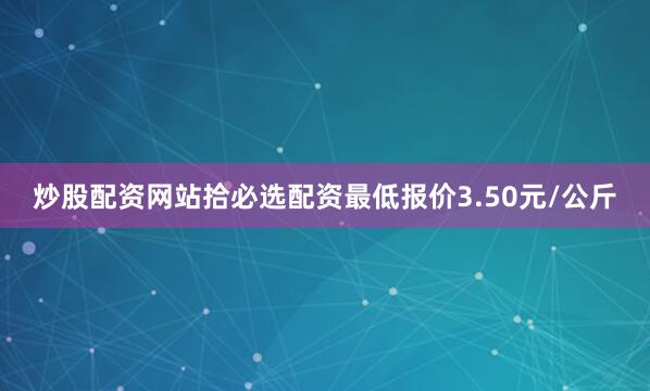 炒股配资网站拾必选配资最低报价3.50元/公斤