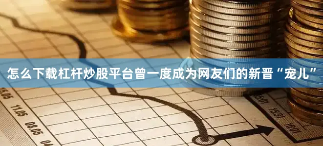 怎么下载杠杆炒股平台曾一度成为网友们的新晋“宠儿”