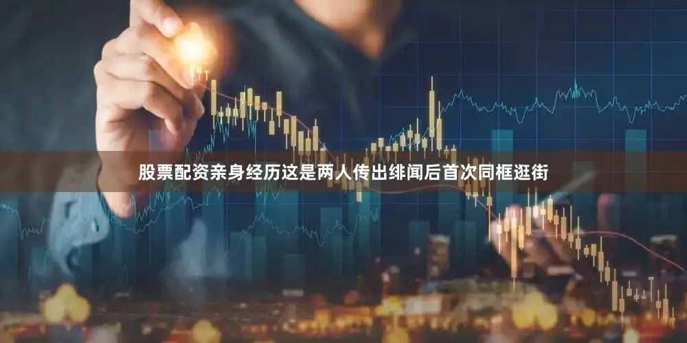 股票配资亲身经历这是两人传出绯闻后首次同框逛街