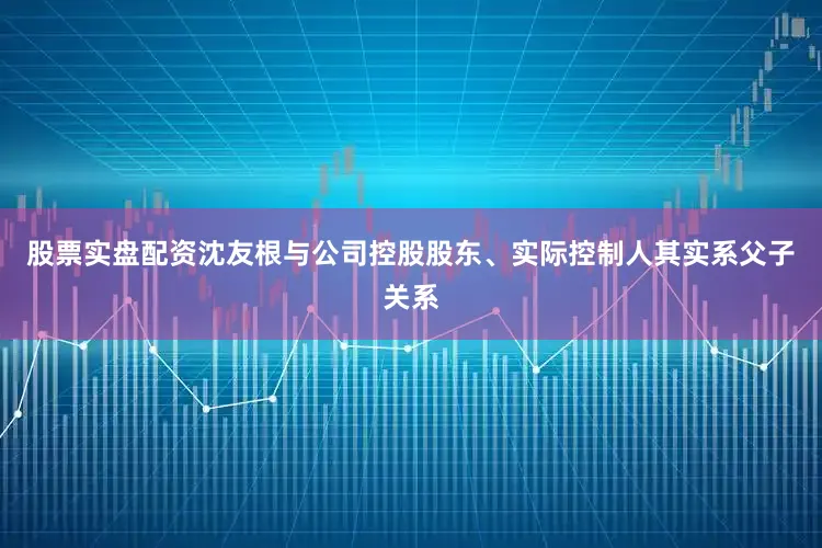 股票实盘配资沈友根与公司控股股东、实际控制人其实系父子关系