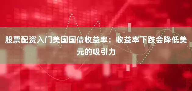 股票配资入门美国国债收益率：收益率下跌会降低美元的吸引力