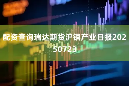 配资查询瑞达期货沪铜产业日报20250723