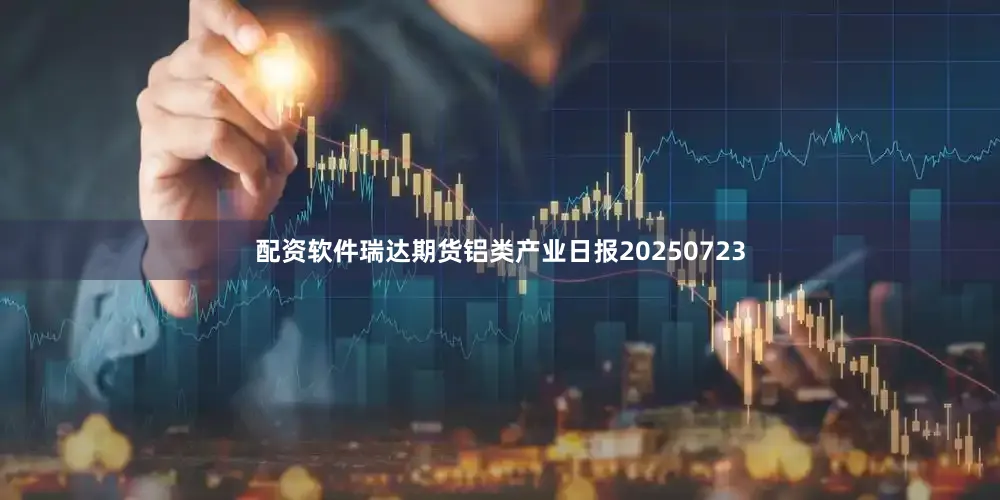 配资软件瑞达期货铝类产业日报20250723