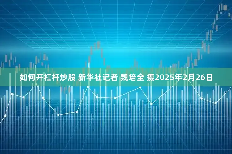 如何开杠杆炒股 新华社记者 魏培全 摄2025年2月26日