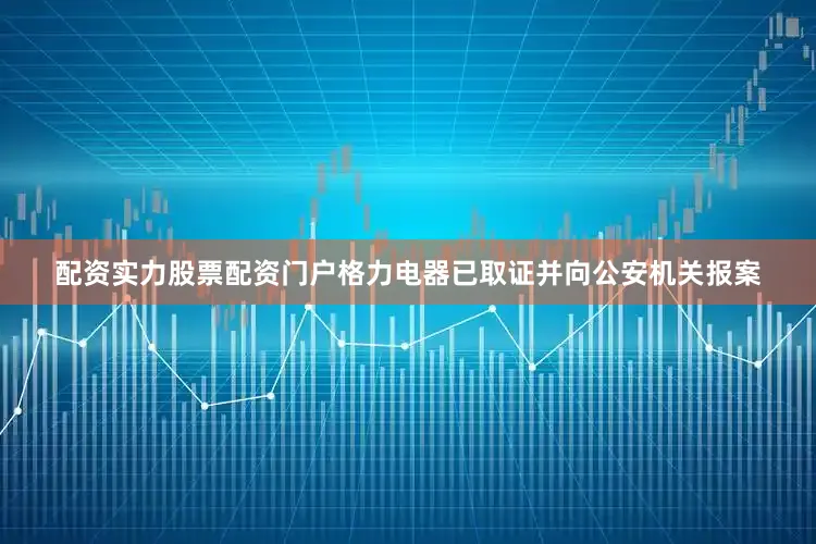 配资实力股票配资门户格力电器已取证并向公安机关报案