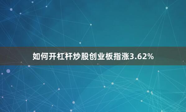 如何开杠杆炒股创业板指涨3.62%
