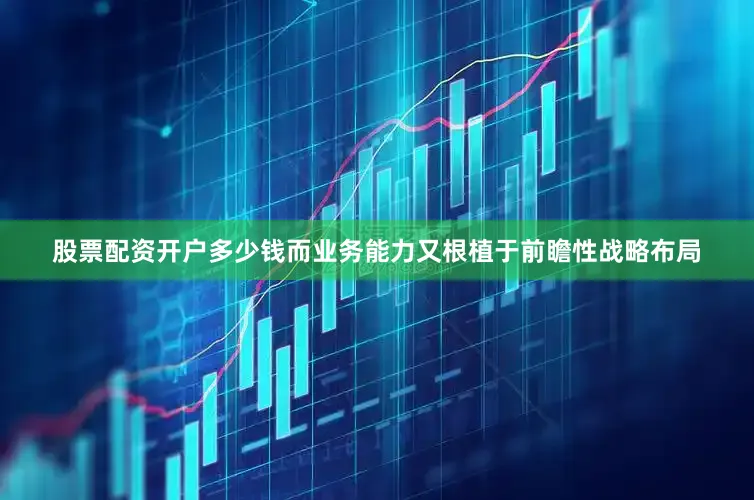 股票配资开户多少钱而业务能力又根植于前瞻性战略布局